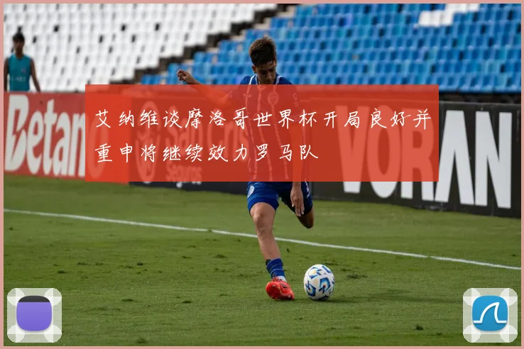 艾纳维谈摩洛哥世界杯开局良好并重申将继续效力罗马队