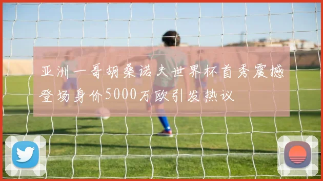 亚洲一哥胡桑诺夫世界杯首秀震撼登场身价5000万欧引发热议
