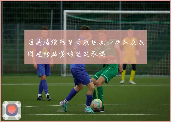 吕迪格续约皇马表达决心与队友共同逆转局势的坚定承诺