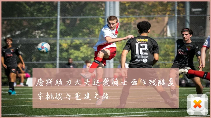 唐斯助力大头逆袭骑士面临残酷夏季挑战与重建之路