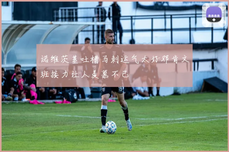 诺维茨基吐槽马刺运气太好邓肯文班接力让人羡慕不已