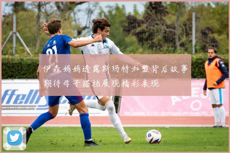 伊森妈妈透露斯玛特加盟背后故事期待母子搭档展现精彩表现