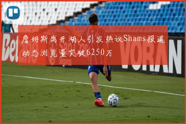 詹姆斯离开湖人引发热议Shams报道动态浏览量突破6250万