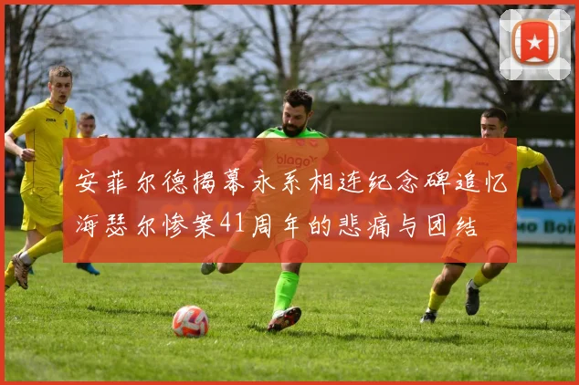 安菲尔德揭幕永系相连纪念碑追忆海瑟尔惨案41周年的悲痛与团结