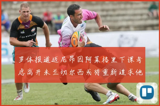 罗体报道迈尼昂因阿莱格里下课考虑离开米兰切尔西或将重新追求他