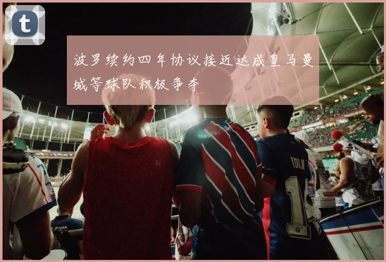 波罗续约四年协议接近达成皇马曼城等球队积极争夺