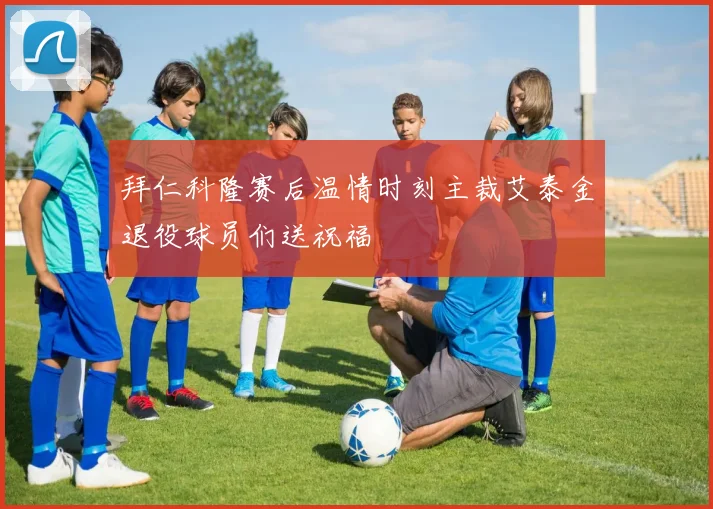 拜仁科隆赛后温情时刻主裁艾泰金退役球员们送祝福