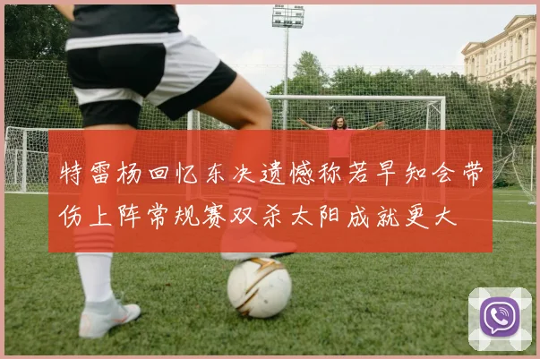 特雷杨回忆东决遗憾称若早知会带伤上阵常规赛双杀太阳成就更大