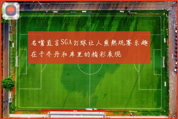名嘴直言SGA打球让人煎熬观赛乐趣在于乔丹和库里的精彩表现