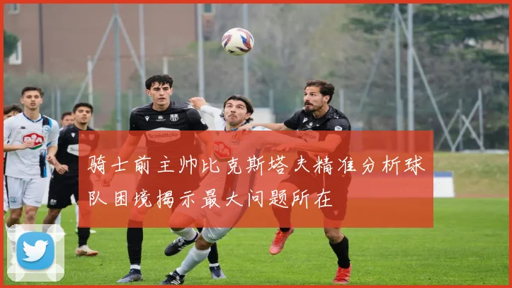 骑士前主帅比克斯塔夫精准分析球队困境揭示最大问题所在